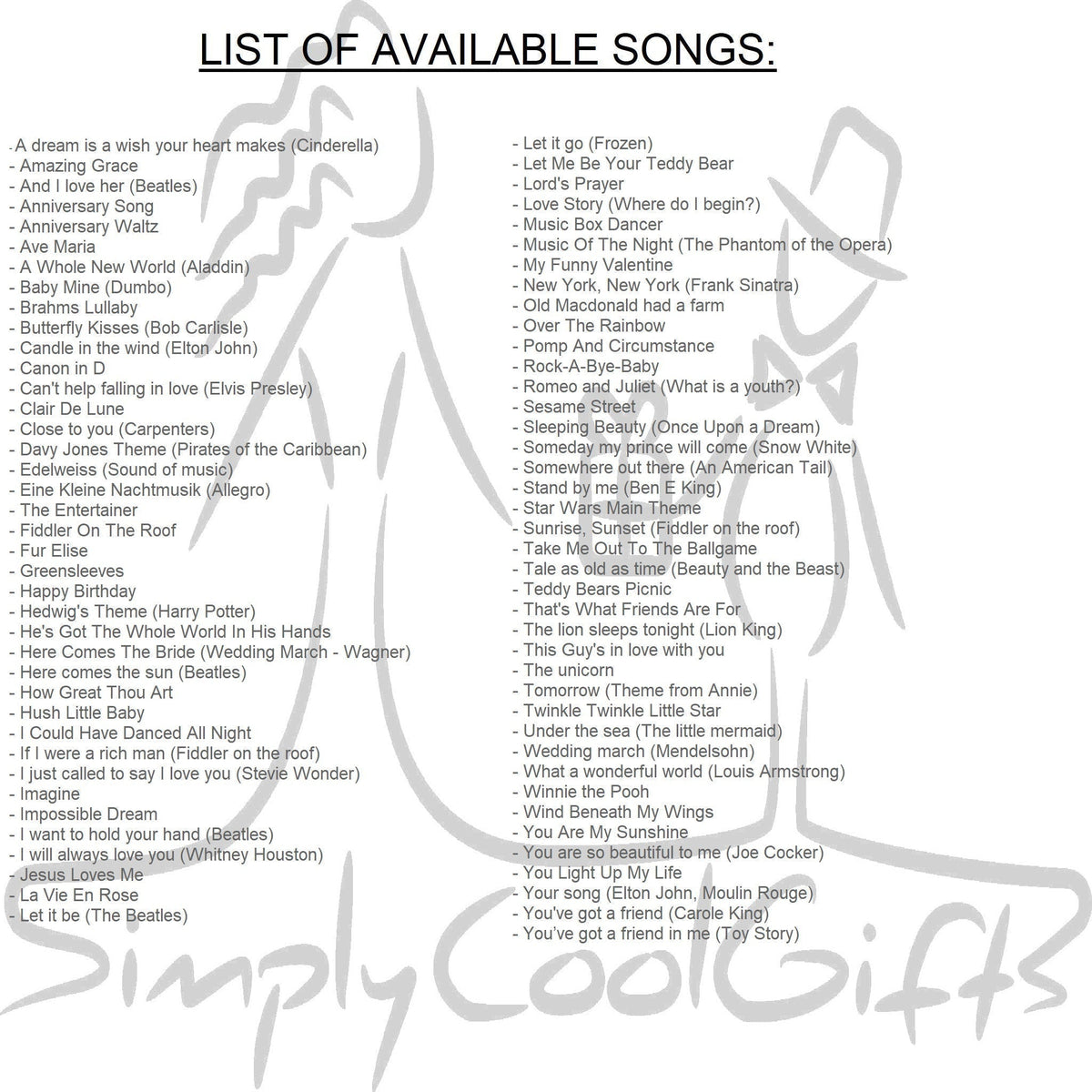 Music box list of songs. You can find the list in the item details section, unfortunately  all of them would not fit, but the most popular ones are: Amazing Grace, Baby Mine, Canon in D, Clair De Lune, Here comes the sun, Happy Birthday, How Great Thou Art, I just called to say I love you, Rock-a-bye-baby, Brahms Lullaby, You are my sunshine, Somewhere over the rainbow, Twinkle twinkle little star, What a wonderful world, Wind beneath my wings, You are so beautiful to me, You've got a friend