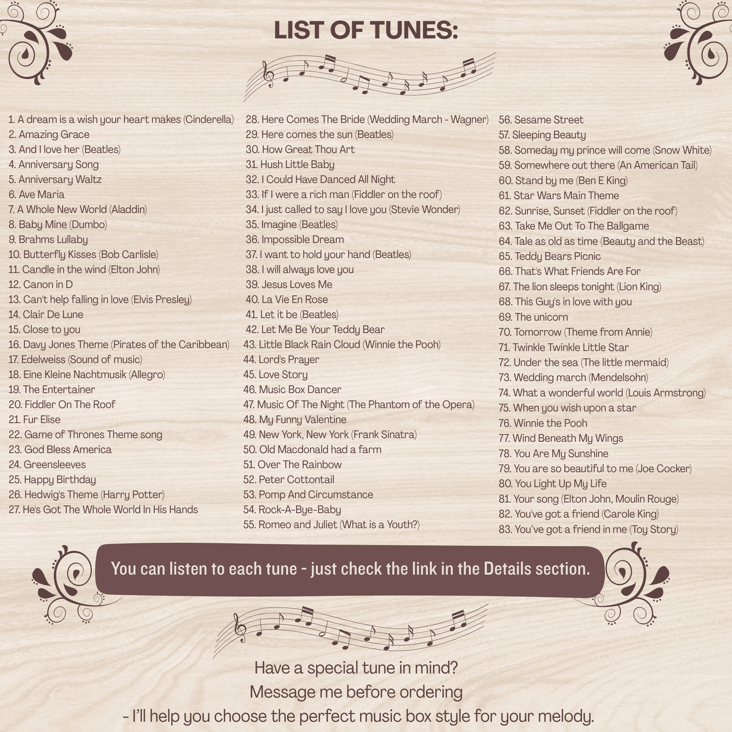 Music box list of songs. You can find the list in the item details section, unfortunately  all of them would not fit, but the most popular ones are: Amazing Grace, Baby Mine, Canon in D, Clair De Lune, Here comes the sun, Happy Birthday, How Great Thou Art, I just called to say I love you, Rock-a-bye-baby, Brahms Lullaby, You are my sunshine, Somewhere over the rainbow, Twinkle twinkle little star, What a wonderful world, Wind beneath my wings, You are so beautiful to me, You've got a friend