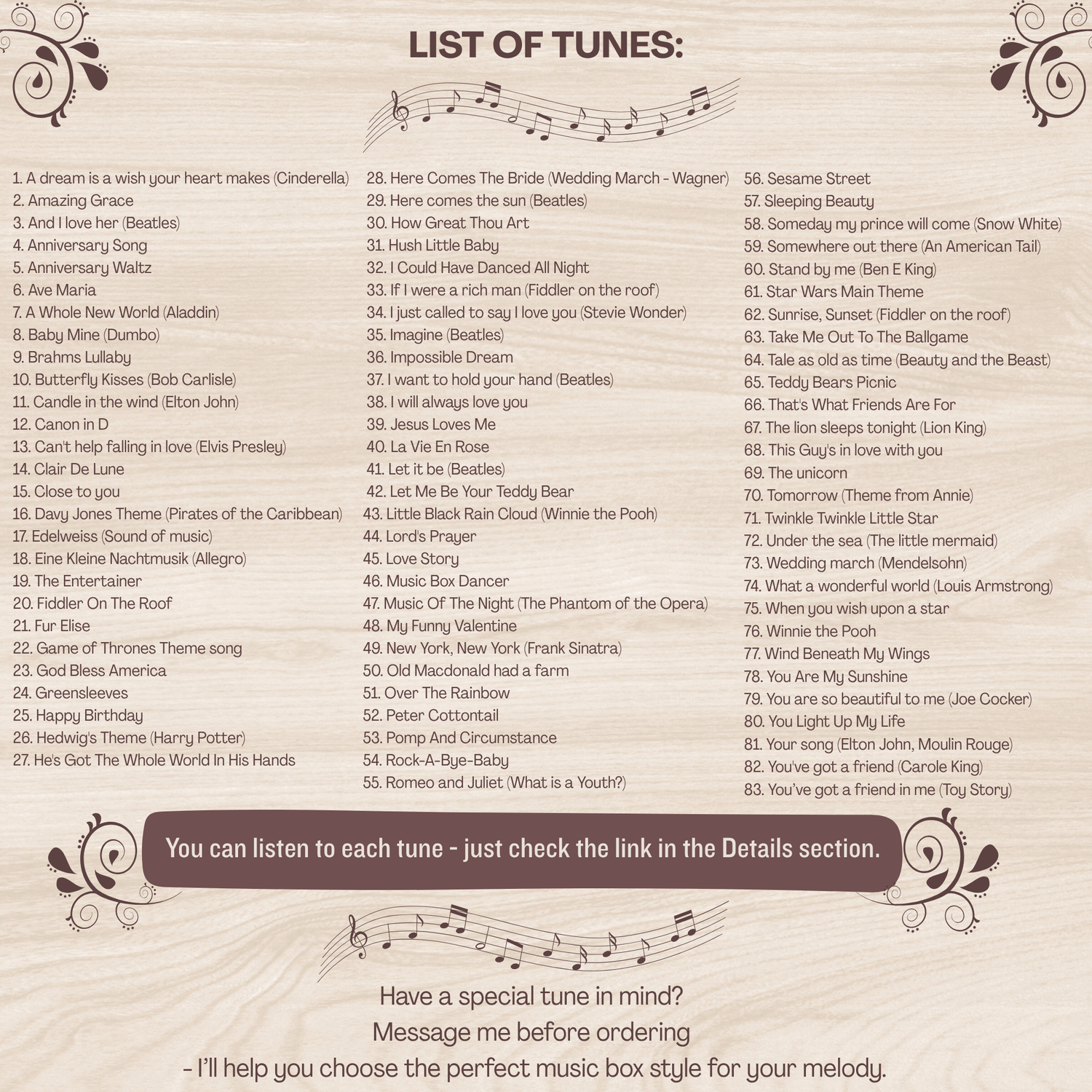 Music box list of songs. You can find the list in the item details section, unfortunately  all of them would not fit, but the most popular ones are: Amazing Grace, Baby Mine, Canon in D, Clair De Lune, Here comes the sun, Happy Birthday, How Great Thou Art, I just called to say I love you, Rock-a-bye-baby, Brahms Lullaby, You are my sunshine, Somewhere over the rainbow, Twinkle twinkle little star, What a wonderful world, Wind beneath my wings, You are so beautiful to me, You've got a friend