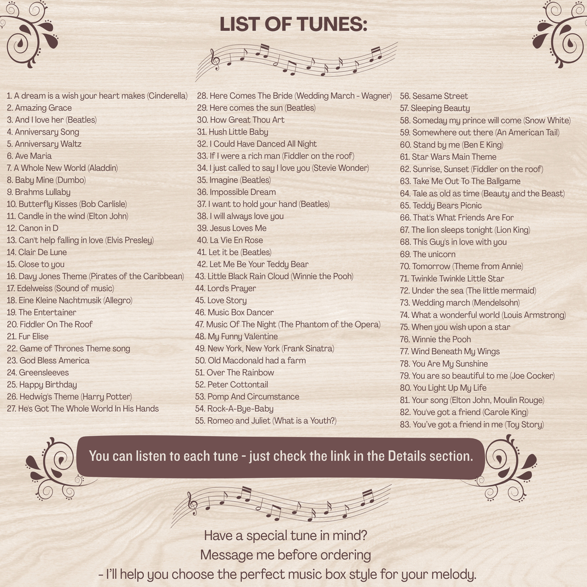 Song options for music boxes made in USA. More than 80 songs to choose from. You can find the list in thedrop down section, unfortunately  all of them would not fit, but the most popular ones are: Amazing Grace, Baby Mine, Canon in D, Clair De Lune, Here comes the sun, Happy Birthday, How Great Thou Art, I just called to say I love you, Rock-a-bye-baby, Brahms Lullaby, You are my sunshine, Somewhere over the rainbow, Twinkle twinkle little star, What a wonderful world, Wind beneath my wings