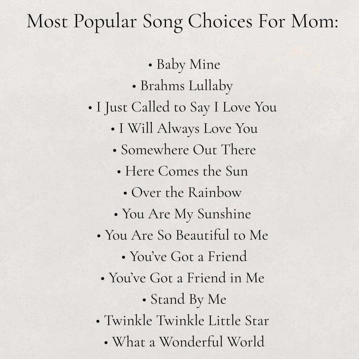 List of popular songs for mom on a white background:
- Baby Mine, - Brahms Lullaby, - I Just Called to Say I Love You, - I Will Always Love You, - Somewhere Out There, - Here Comes the Sun, - Over the Rainbow, - You Are My Sunshine, - You Are So Beautiful to Me, - You've Got a Friend, - You've Got a Friend in Me, - Stand by Me, - Twinkle Twinkle Little Star, - What a Wonderful World
