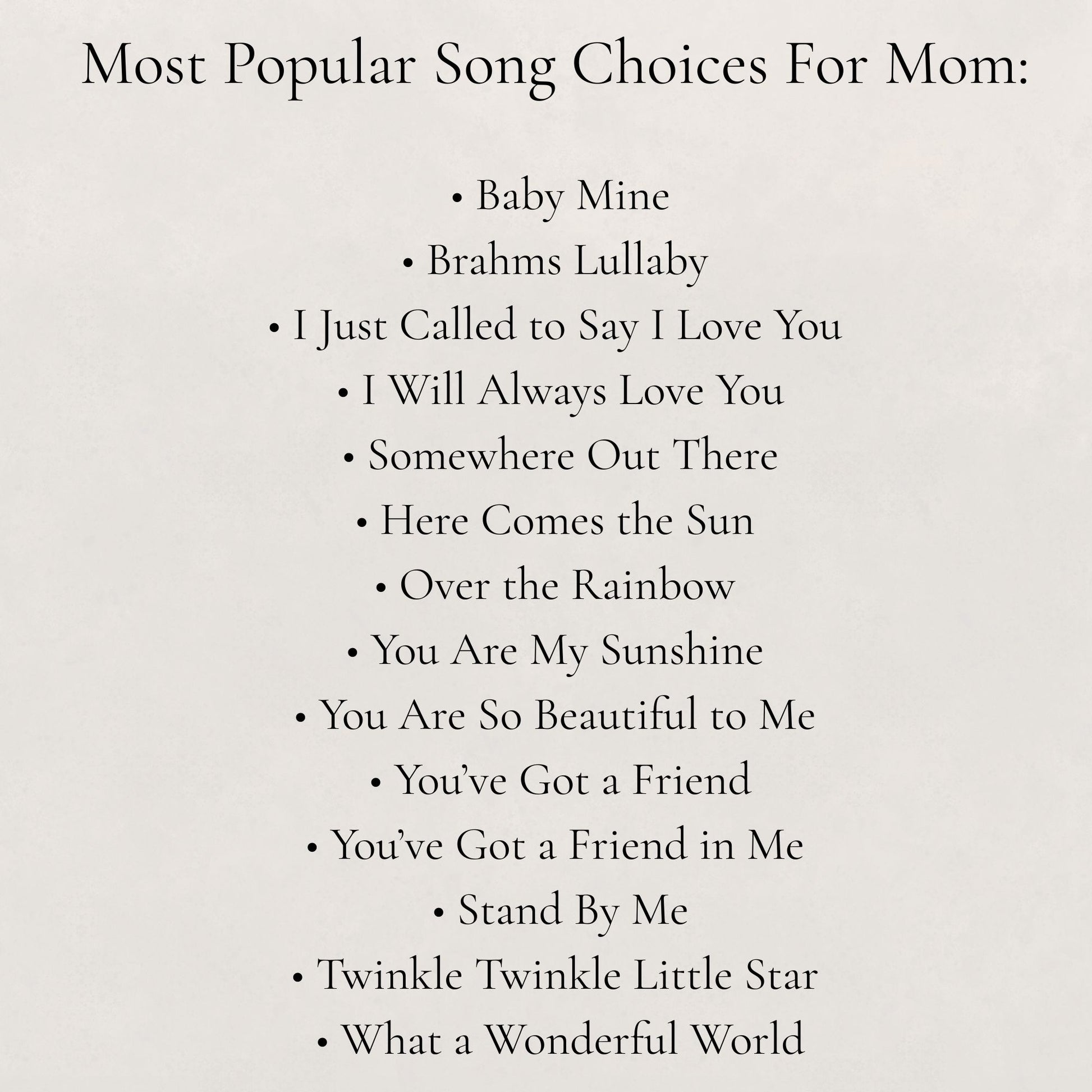 List of popular songs for mom on a white background:
- Baby Mine, - Brahms Lullaby, - I Just Called to Say I Love You, - I Will Always Love You, - Somewhere Out There, - Here Comes the Sun, - Over the Rainbow, - You Are My Sunshine, - You Are So Beautiful to Me, - You've Got a Friend, - You've Got a Friend in Me, - Stand by Me, - Twinkle Twinkle Little Star, - What a Wonderful World