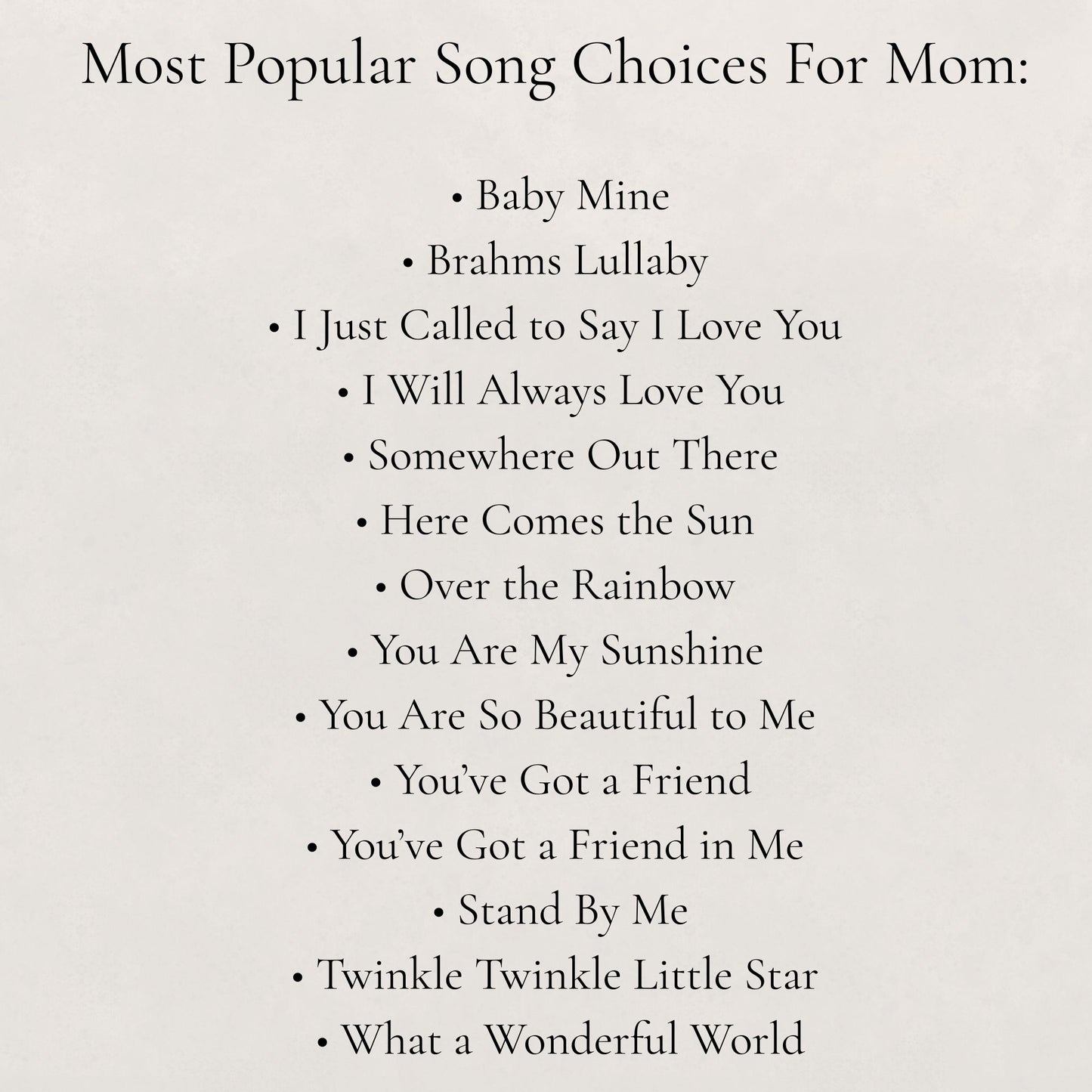 List of popular songs for mom on a white background:
- Baby Mine, - Brahms Lullaby, - I Just Called to Say I Love You, - I Will Always Love You, - Somewhere Out There, - Here Comes the Sun, - Over the Rainbow, - You Are My Sunshine, - You Are So Beautiful to Me, - You've Got a Friend, - You've Got a Friend in Me, - Stand by Me, - Twinkle Twinkle Little Star, - What a Wonderful World